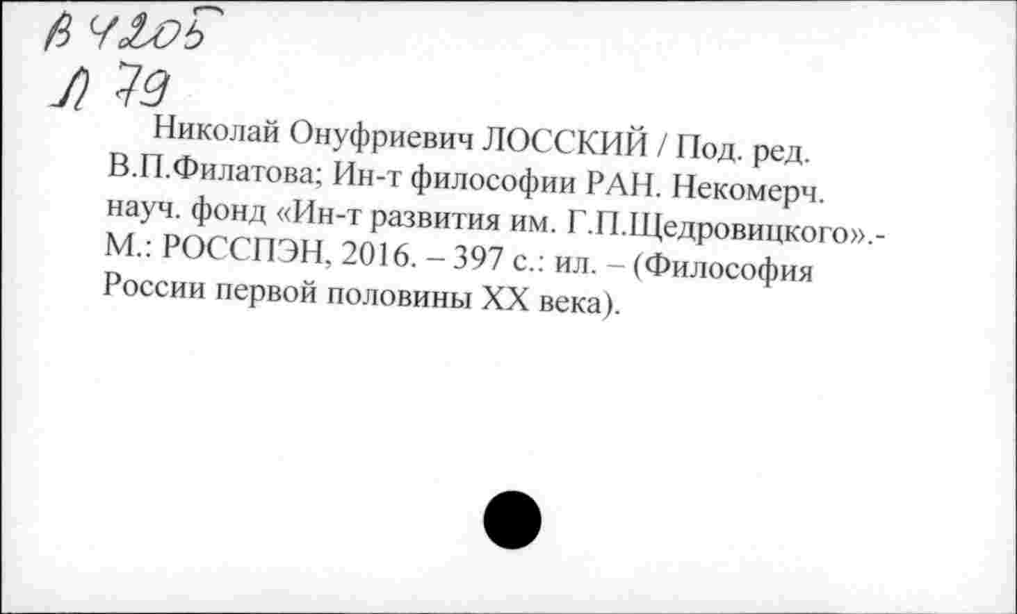 ﻿а ч&оь
Л 73
Николай Онуфриевич ЛОССКИИ / Под. ред.
В.П.Филатова; Ин-т философии РАН. Некомерч. науч, фонд «Ин-т развития им. Г.П.Щедровицкого».-М.: РОССПЭН, 2016.-397 с.: ил. - (Философия России первой половины XX века).